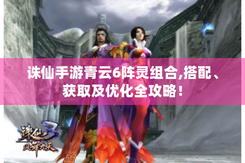 诛仙手游青云6阵灵组合,搭配、获取及优化全攻略！