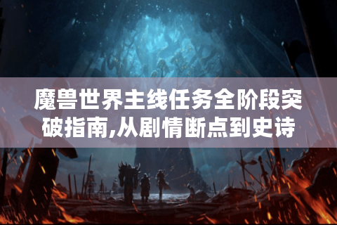 魔兽世界主线任务全阶段突破指南,从剧情断点到史诗坐骑