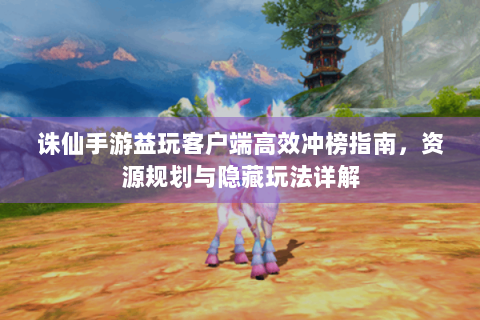 诛仙手游益玩客户端高效冲榜指南，资源规划与隐藏玩法详解