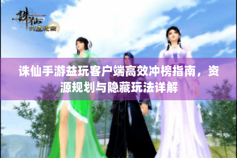 诛仙手游益玩客户端高效冲榜指南，资源规划与隐藏玩法详解