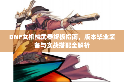 DNF女机械武器终极指南，版本毕业装备与实战搭配全解析