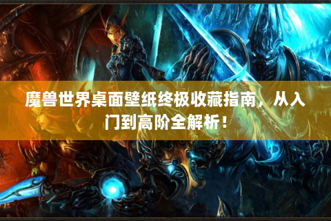 魔兽世界桌面壁纸终极收藏指南，从入门到高阶全解析！