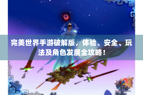 完美世界手游破解版，体验、安全、玩法及角色发展全攻略！