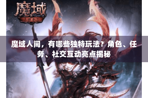 魔域人间，有哪些独特玩法？角色、任务、社交互动亮点揭秘