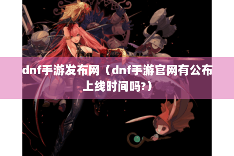 dnf手游发布网（dnf手游官网有公布上线时间吗?）
