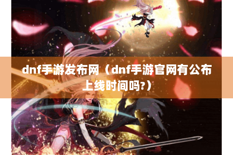 dnf手游发布网（dnf手游官网有公布上线时间吗?）