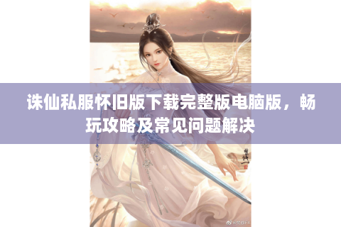 诛仙私服怀旧版下载完整版电脑版，畅玩攻略及常见问题解决