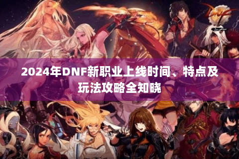 2024年DNF新职业上线时间、特点及玩法攻略全知晓