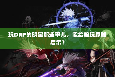 玩DNF的明星那些事儿，能给咱玩家啥启示？