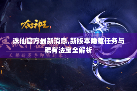 诛仙官方最新消息,新版本隐藏任务与稀有法宝全解析