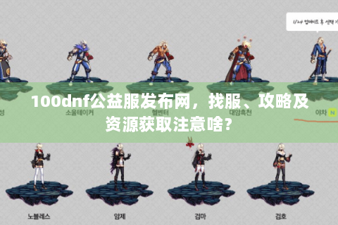 100dnf公益服发布网，找服、攻略及资源获取注意啥？