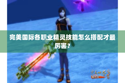 完美国际各职业精灵技能怎么搭配才最厉害？