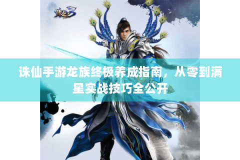 诛仙手游龙族终极养成指南，从零到满星实战技巧全公开