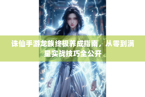 诛仙手游龙族终极养成指南，从零到满星实战技巧全公开