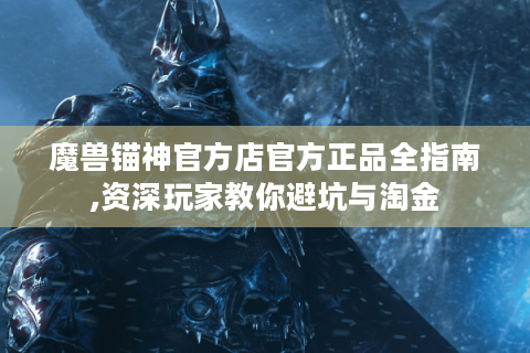 魔兽锚神官方店官方正品全指南,资深玩家教你避坑与淘金