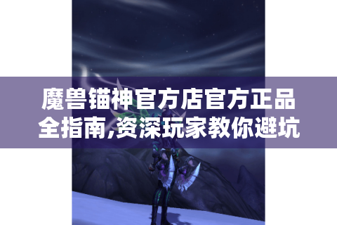 魔兽锚神官方店官方正品全指南,资深玩家教你避坑与淘金