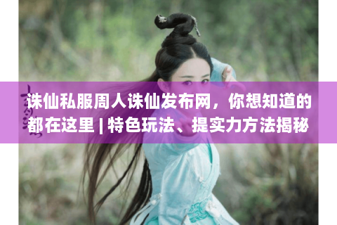 诛仙私服周人诛仙发布网，你想知道的都在这里 | 特色玩法、提实力方法揭秘