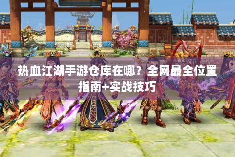 热血江湖手游仓库在哪？全网最全位置指南+实战技巧