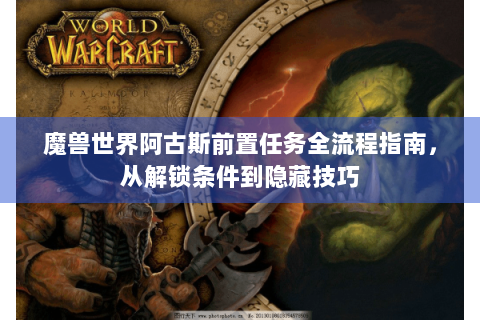 魔兽世界阿古斯前置任务全流程指南，从解锁条件到隐藏技巧