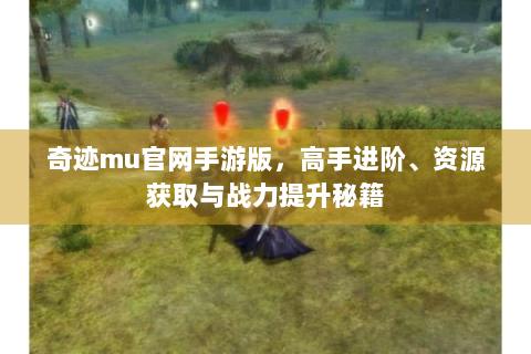 奇迹mu官网手游版，高手进阶、资源获取与战力提升秘籍