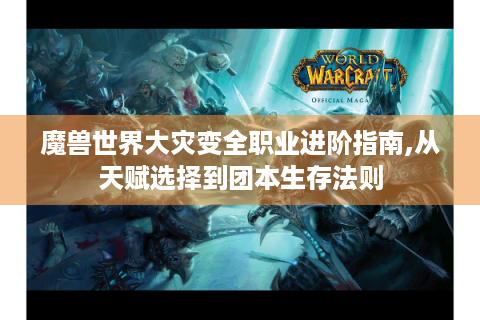 魔兽世界大灾变全职业进阶指南,从天赋选择到团本生存法则