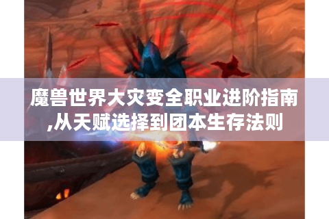 魔兽世界大灾变全职业进阶指南,从天赋选择到团本生存法则