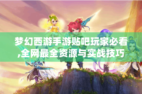 梦幻西游手游贴吧玩家必看,全网最全资源与实战技巧揭秘