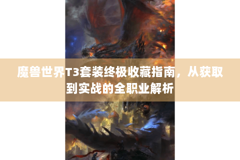 魔兽世界T3套装终极收藏指南，从获取到实战的全职业解析