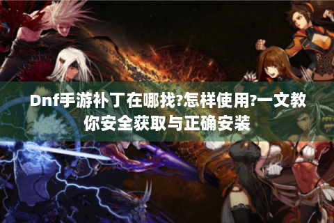 Dnf手游补丁在哪找?怎样使用?一文教你安全获取与正确安装