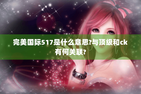 完美国际517是什么意思?与顶级和ck有何关联?