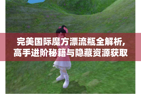 完美国际魔方漂流瓶全解析,高手进阶秘籍与隐藏资源获取指南