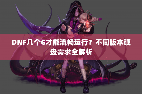 DNF几个G才能流畅运行？不同版本硬盘需求全解析
