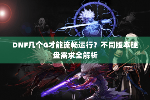 DNF几个G才能流畅运行？不同版本硬盘需求全解析