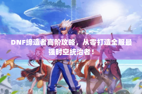 DNF缔造者高阶攻略，从零打造全服最强时空统治者！