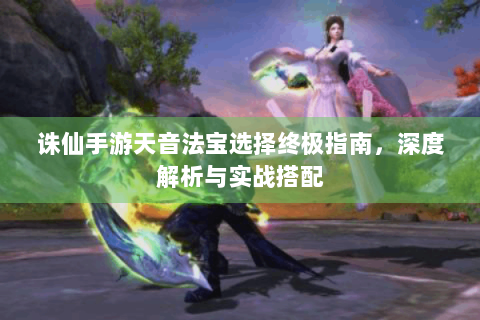 诛仙手游天音法宝选择终极指南，深度解析与实战搭配