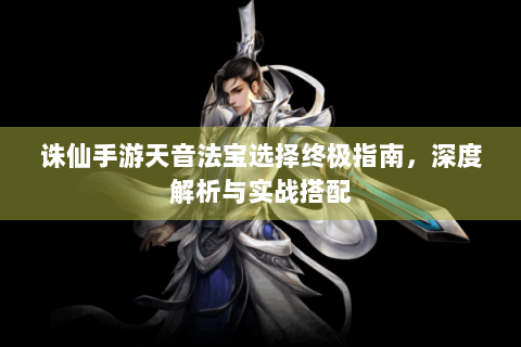 诛仙手游天音法宝选择终极指南，深度解析与实战搭配