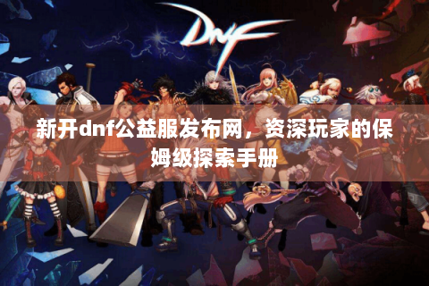 新开dnf公益服发布网，资深玩家的保姆级探索手册
