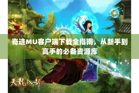 奇迹MU客户端下载全指南，从新手到高手的必备资源库
