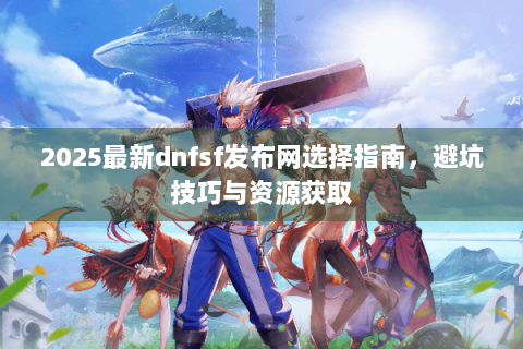 2025最新dnfsf发布网选择指南，避坑技巧与资源获取