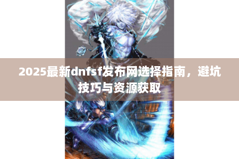 2025最新dnfsf发布网选择指南，避坑技巧与资源获取