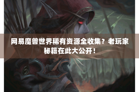 网易魔兽世界稀有资源全收集？老玩家秘籍在此大公开！