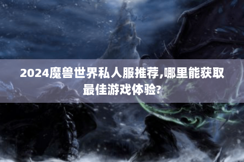 2024魔兽世界私人服推荐,哪里能获取最佳游戏体验?