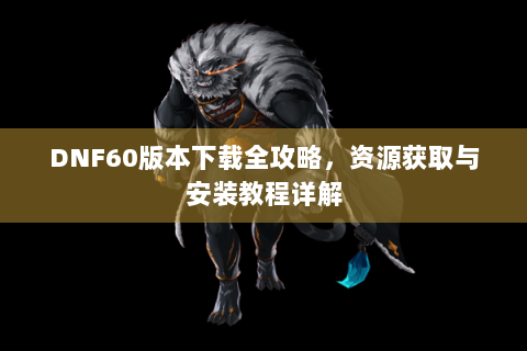 DNF60版本下载全攻略，资源获取与安装教程详解