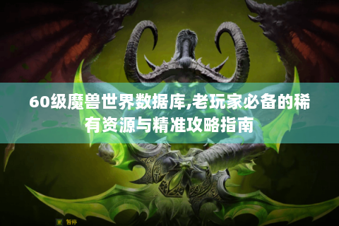 60级魔兽世界数据库,老玩家必备的稀有资源与精准攻略指南