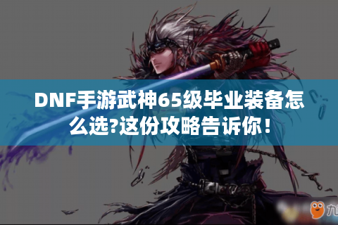DNF手游武神65级毕业装备怎么选?这份攻略告诉你！