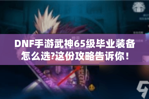 DNF手游武神65级毕业装备怎么选?这份攻略告诉你！