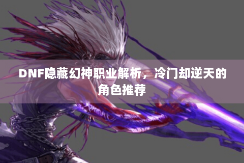 DNF隐藏幻神职业解析，冷门却逆天的角色推荐