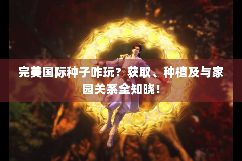 完美国际种子咋玩？获取、种植及与家园关系全知晓！