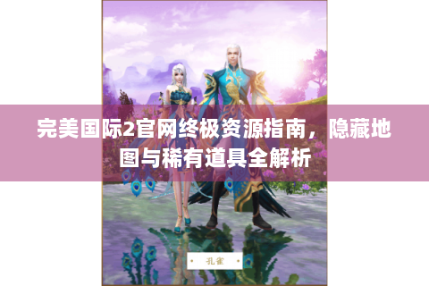 完美国际2官网终极资源指南，隐藏地图与稀有道具全解析