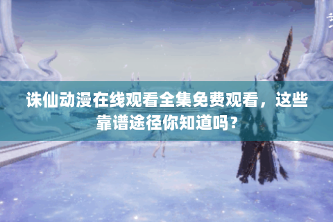 诛仙动漫在线观看全集免费观看，这些靠谱途径你知道吗？